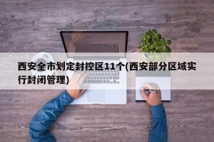 西安全市划定封控区11个(西安部分区域实行封闭管理)