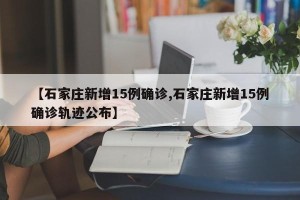 【石家庄新增15例确诊,石家庄新增15例确诊轨迹公布】