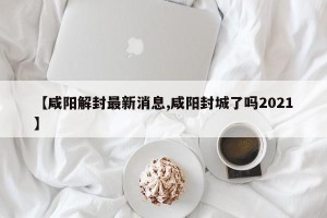 【咸阳解封最新消息,咸阳封城了吗2021】