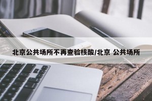 北京公共场所不再查验核酸/北京 公共场所