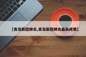 【青岛新冠肺炎,青岛新冠肺炎最新政策】