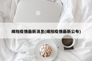 绵阳疫情最新消息(绵阳疫情最新公布)