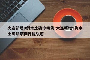 大连新增9例本土确诊病例/大连新增9例本土确诊病例行程轨迹