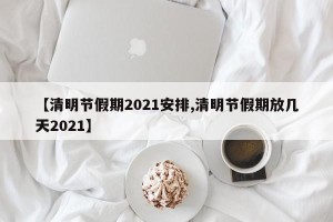 【清明节假期2021安排,清明节假期放几天2021】