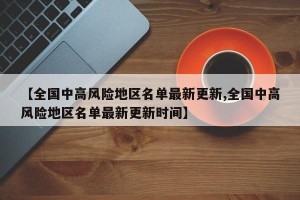 【全国中高风险地区名单最新更新,全国中高风险地区名单最新更新时间】