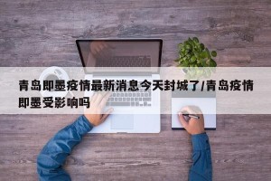 青岛即墨疫情最新消息今天封城了/青岛疫情即墨受影响吗
