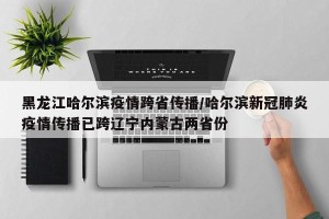 黑龙江哈尔滨疫情跨省传播/哈尔滨新冠肺炎疫情传播已跨辽宁内蒙古两省份