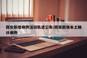 西安新增病例活动轨迹公布/西安新增本土确诊病例
