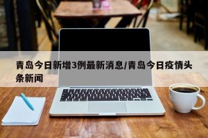 青岛今日新增3例最新消息/青岛今日疫情头条新闻