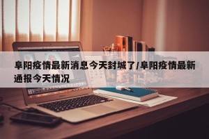 阜阳疫情最新消息今天封城了/阜阳疫情最新通报今天情况