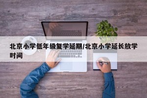 北京小学低年级复学延期/北京小学延长放学时间