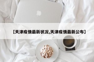【天津疫情最新状况,天津疫情最新公布】
