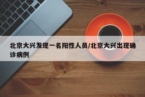 北京大兴发现一名阳性人员/北京大兴出现确诊病例