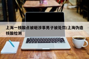 上海一核酸点被砸涉事男子被处罚/上海伪造核酸检测