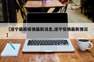 【遂宁最新疫情最新消息,遂宁役情最新情况】