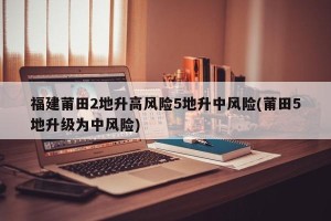 福建莆田2地升高风险5地升中风险(莆田5地升级为中风险)