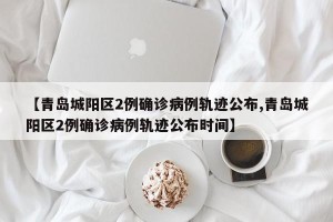 【青岛城阳区2例确诊病例轨迹公布,青岛城阳区2例确诊病例轨迹公布时间】