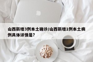 山西新增3例本土确诊/山西新增1例本土病例具体详情是?