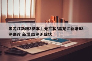 黑龙江新增3例本土无症状/黑龙江新增68例确诊 新增85例无症状
