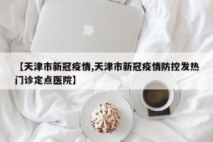 【天津市新冠疫情,天津市新冠疫情防控发热门诊定点医院】