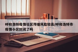 呼和浩特疫情社区传播风险较高/呼和浩特市疫情小区封闭了吗