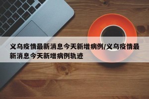 义乌疫情最新消息今天新增病例/义乌疫情最新消息今天新增病例轨迹