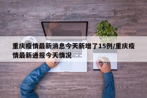 重庆疫情最新消息今天新增了15例/重庆疫情最新通报今天情况
