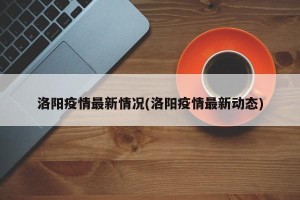 洛阳疫情最新情况(洛阳疫情最新动态)