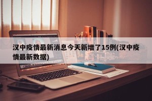 汉中疫情最新消息今天新增了15例(汉中疫情最新数据)