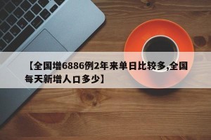 【全国增6886例2年来单日比较多,全国每天新增人口多少】