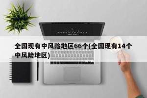 全国现有中风险地区66个(全国现有14个中风险地区)