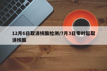 12月6日取消核酸检测/7月3日零时起取消核酸