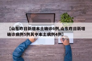 【山东昨日新增本土确诊6例,山东昨日新增确诊病例5例其中本土病例4例】