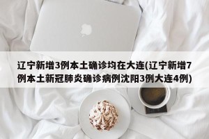 辽宁新增3例本土确诊均在大连(辽宁新增7例本土新冠肺炎确诊病例沈阳3例大连4例)