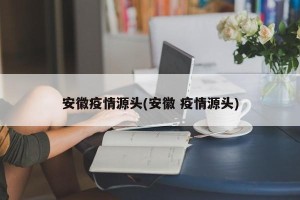 安徽疫情源头(安徽 疫情源头)
