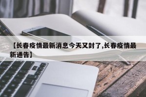 【长春疫情最新消息今天又封了,长春疫情最新通告】