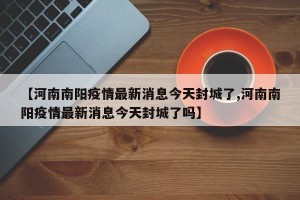 【河南南阳疫情最新消息今天封城了,河南南阳疫情最新消息今天封城了吗】