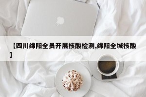 【四川绵阳全员开展核酸检测,绵阳全城核酸】