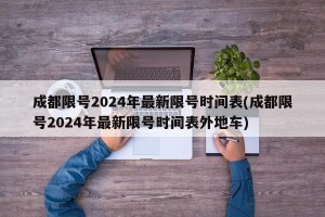 成都限号2024年最新限号时间表(成都限号2024年最新限号时间表外地车)
