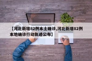 【河北新增82例本土确诊,河北新增82例本地确诊行动轨迹公布】