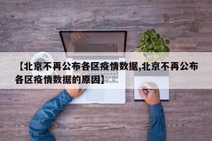 【北京不再公布各区疫情数据,北京不再公布各区疫情数据的原因】