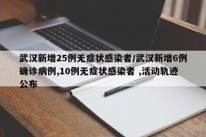 武汉新增25例无症状感染者/武汉新增6例确诊病例,10例无症状感染者 ,活动轨迹公布