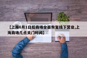 【上海6月1日后商场全面恢复线下营业,上海商场几点关门时间】