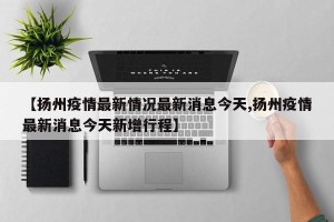 【扬州疫情最新情况最新消息今天,扬州疫情最新消息今天新增行程】