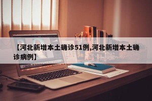 【河北新增本土确诊51例,河北新增本土确诊病例】