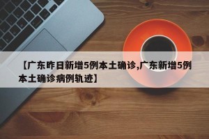 【广东昨日新增5例本土确诊,广东新增5例本土确诊病例轨迹】