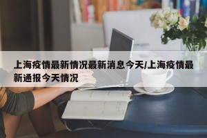 上海疫情最新情况最新消息今天/上海疫情最新通报今天情况