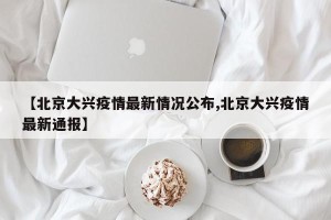 【北京大兴疫情最新情况公布,北京大兴疫情最新通报】