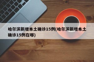 哈尔滨新增本土确诊15例(哈尔滨新增本土确诊15例在哪)
