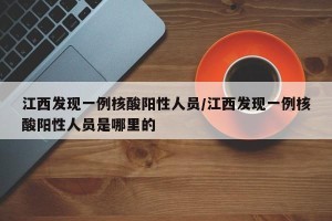 江西发现一例核酸阳性人员/江西发现一例核酸阳性人员是哪里的